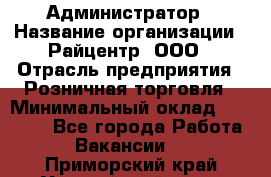 Администратор › Название организации ­ Райцентр, ООО › Отрасль предприятия ­ Розничная торговля › Минимальный оклад ­ 23 000 - Все города Работа » Вакансии   . Приморский край,Уссурийский г. о. 